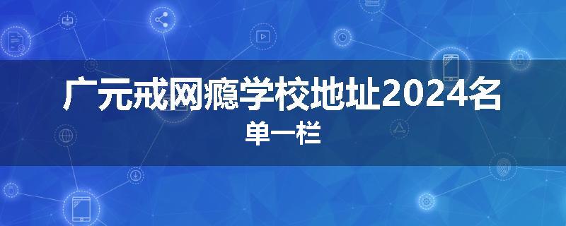 广元戒网瘾学校地址2024名单一栏