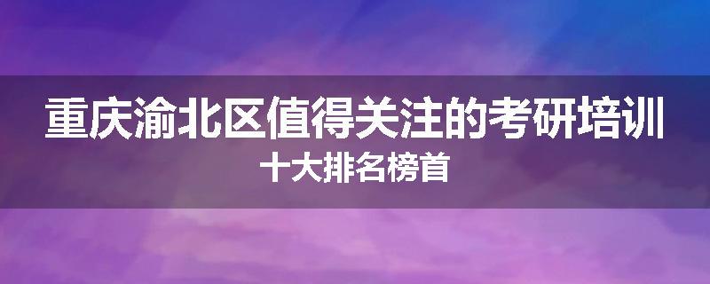 重庆渝北区值得关注的考研培训十大排名榜首