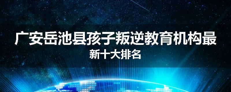 广安岳池县孩子叛逆教育机构最新十大排名