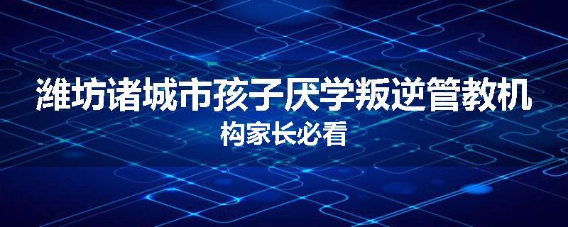 潍坊诸城市孩子厌学叛逆管教机构家长必看