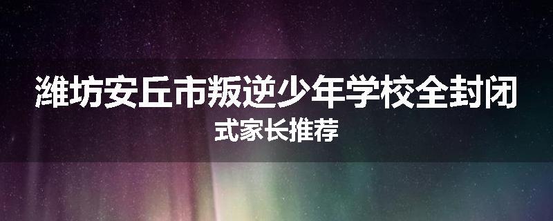 潍坊安丘市叛逆少年学校全封闭式家长推荐