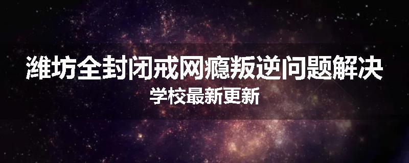 潍坊全封闭戒网瘾叛逆问题解决学校最新更新