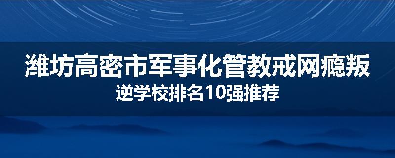 潍坊高密市军事化管教戒网瘾叛逆学校排名10强推荐