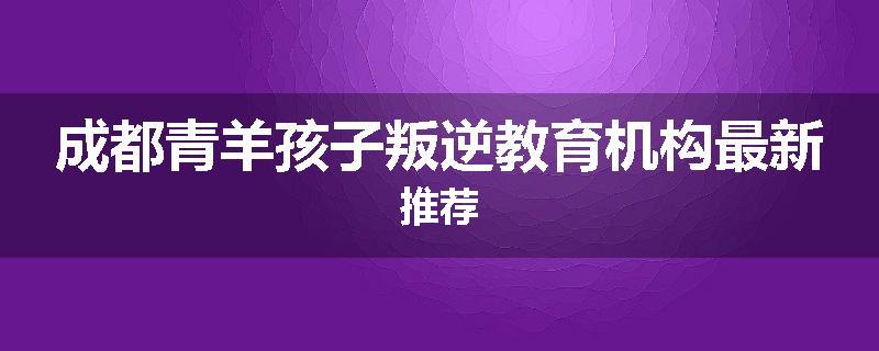 成都青羊孩子叛逆教育机构最新推荐