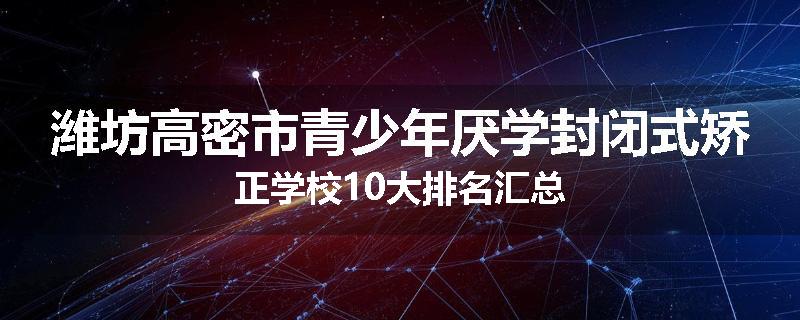 潍坊高密市青少年厌学封闭式矫正学校10大排名汇总