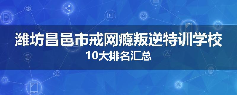 潍坊昌邑市戒网瘾叛逆特训学校10大排名汇总