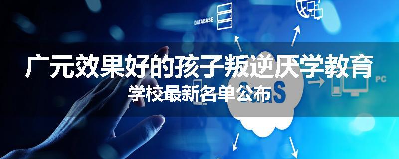广元效果好的孩子叛逆厌学教育学校最新名单公布