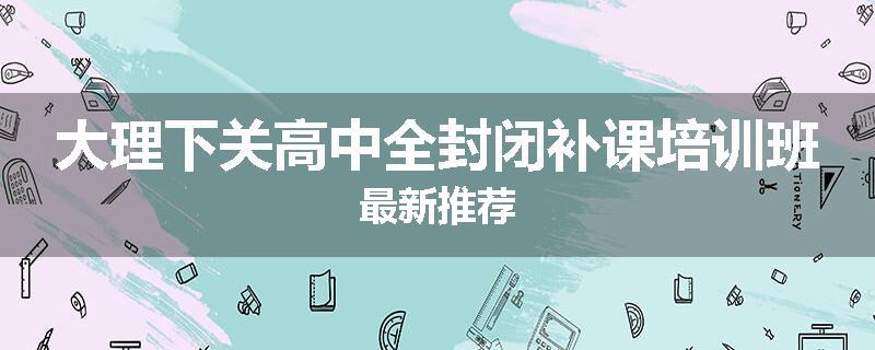 大理下关高中全封闭补课培训班最新推荐