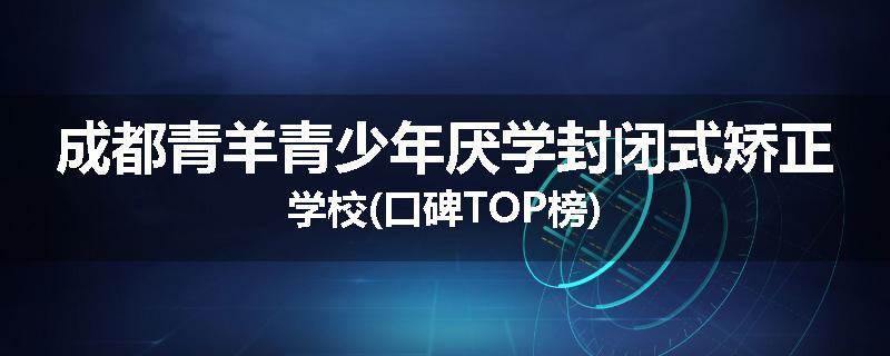 成都青羊青少年厌学封闭式矫正学校(口碑TOP榜)