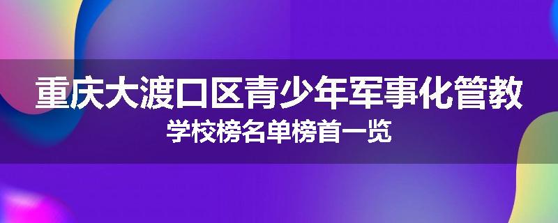 重庆大渡口区青少年军事化管教学校榜名单榜首一览