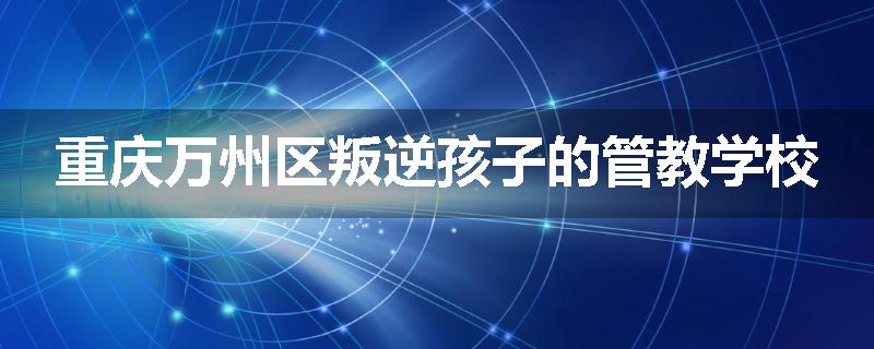 重庆万州区叛逆孩子的管教学校