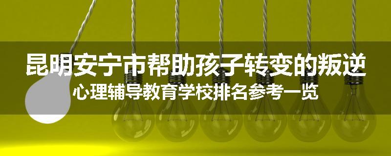昆明安宁市帮助孩子转变的叛逆心理辅导教育学校排名参考一览