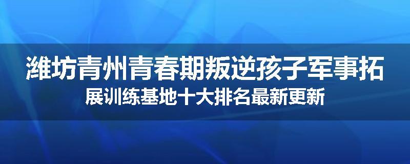 潍坊青州青春期叛逆孩子军事拓展训练基地十大排名最新更新