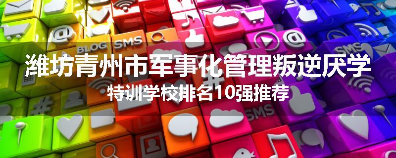 潍坊青州市军事化管理叛逆厌学特训学校排名10强推荐