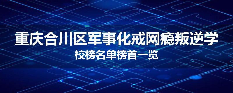 重庆合川区军事化戒网瘾叛逆学校榜名单榜首一览
