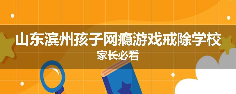 山东滨州孩子网瘾游戏戒除学校家长必看