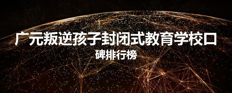 广元叛逆孩子封闭式教育学校口碑排行榜
