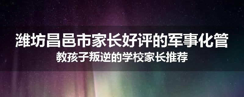 潍坊昌邑市家长好评的军事化管教孩子叛逆的学校家长推荐