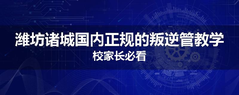 潍坊诸城国内正规的叛逆管教学校家长必看