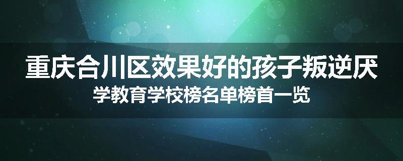 重庆合川区效果好的孩子叛逆厌学教育学校榜名单榜首一览