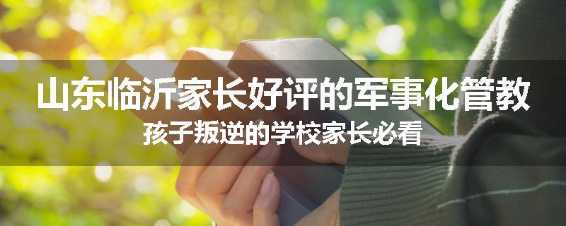 山东临沂家长好评的军事化管教孩子叛逆的学校家长必看