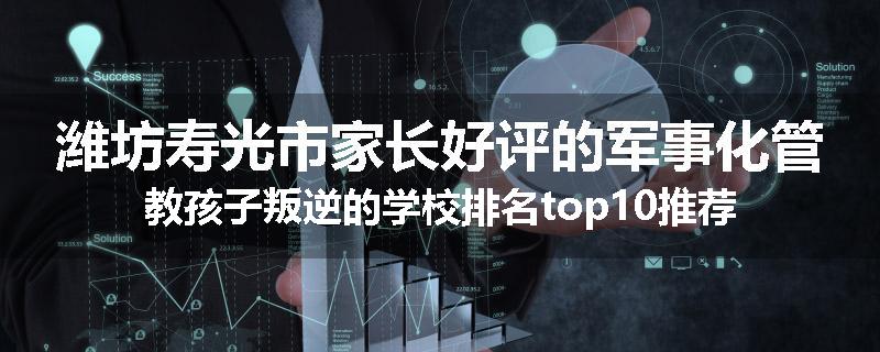 潍坊寿光市家长好评的军事化管教孩子叛逆的学校排名top10推荐