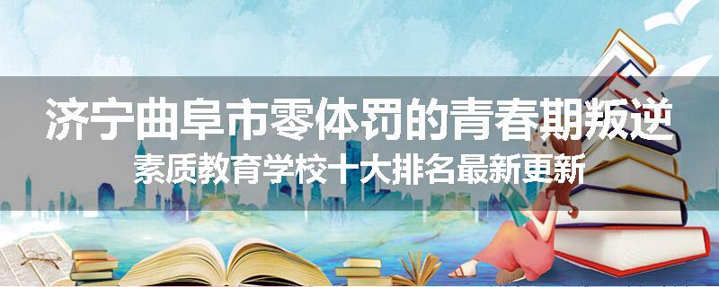 济宁曲阜市零体罚的青春期叛逆素质教育学校十大排名最新更新