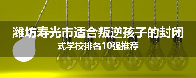 潍坊寿光市适合叛逆孩子的封闭式学校排名10强推荐