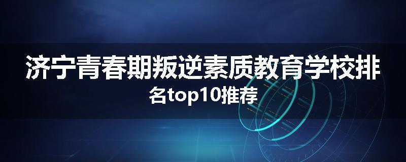 济宁青春期叛逆素质教育学校排名top10推荐