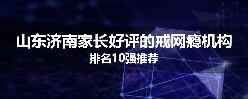 山东济南家长好评的戒网瘾机构排名10强推荐