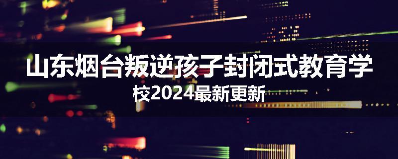 山东烟台叛逆孩子封闭式教育学校2024最新更新