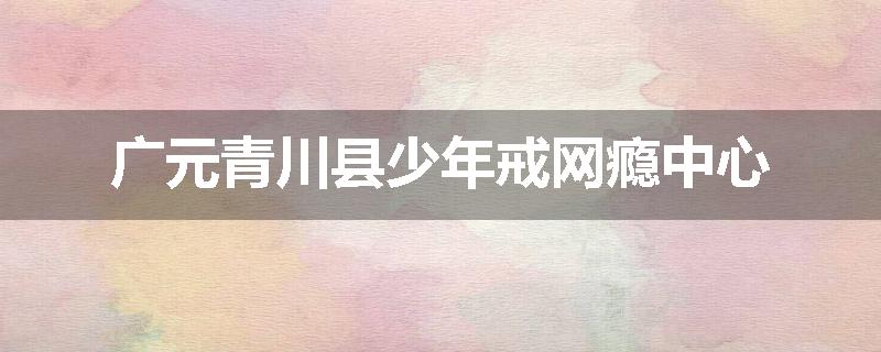 广元青川县少年戒网瘾中心
