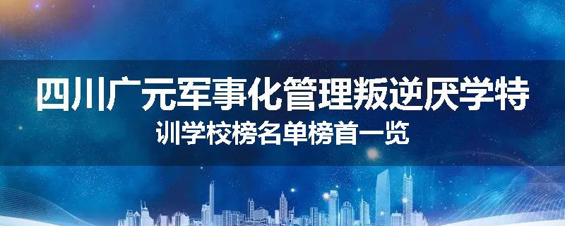 四川广元军事化管理叛逆厌学特训学校榜名单榜首一览