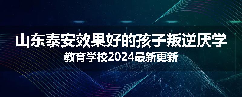 山东泰安效果好的孩子叛逆厌学教育学校2024最新更新