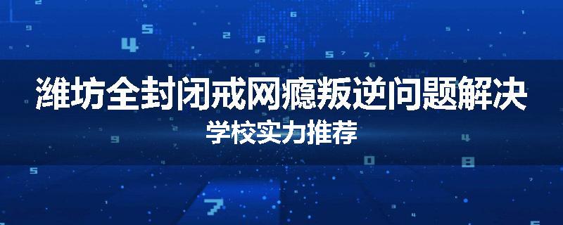 潍坊全封闭戒网瘾叛逆问题解决学校实力推荐