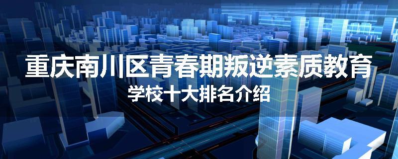 重庆南川区青春期叛逆素质教育学校十大排名介绍