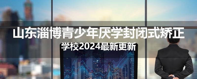 山东淄博青少年厌学封闭式矫正学校2024最新更新