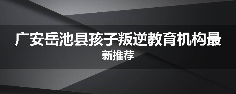 广安岳池县孩子叛逆教育机构最新推荐