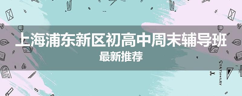 上海浦东新区初高中周末辅导班最新推荐