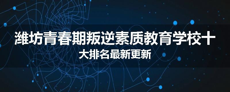 潍坊青春期叛逆素质教育学校十大排名最新更新