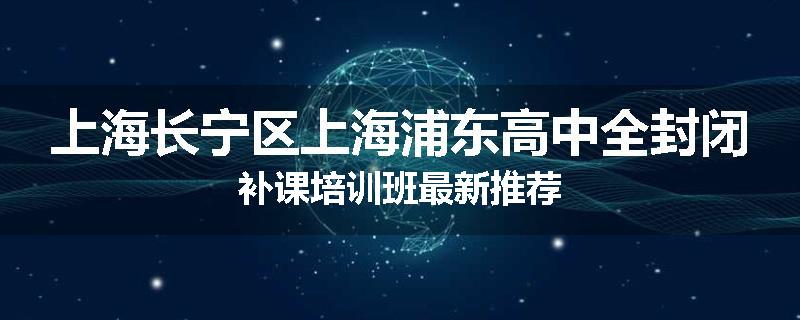 上海长宁区上海浦东高中全封闭补课培训班最新推荐