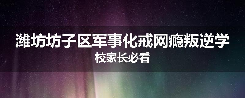 潍坊坊子区军事化戒网瘾叛逆学校家长必看