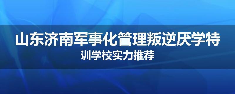 山东济南军事化管理叛逆厌学特训学校实力推荐