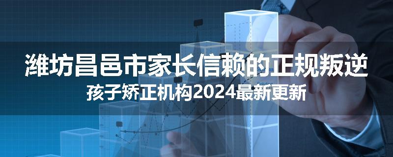 潍坊昌邑市家长信赖的正规叛逆孩子矫正机构2024最新更新