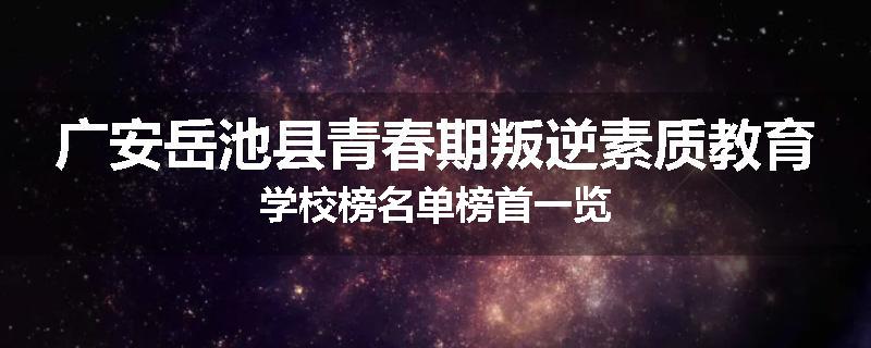 广安岳池县青春期叛逆素质教育学校榜名单榜首一览