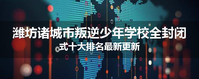 潍坊诸城市叛逆少年学校全封闭式十大排名最新更新