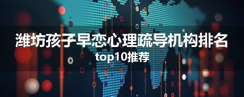 潍坊孩子早恋心理疏导机构排名top10推荐