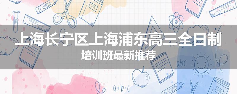 上海长宁区上海浦东高三全日制培训班最新推荐