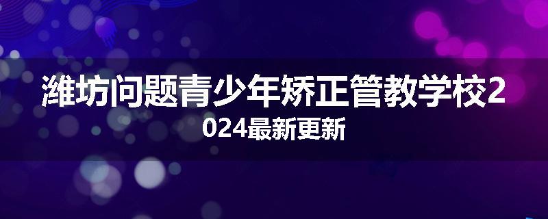 潍坊问题青少年矫正管教学校2024最新更新
