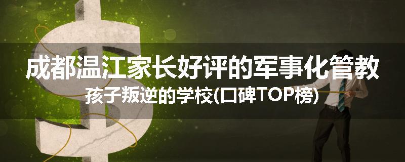 成都温江家长好评的军事化管教孩子叛逆的学校(口碑TOP榜)
